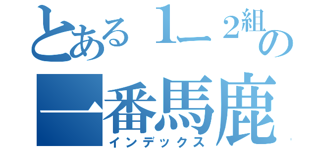 とある１ー２組の一番馬鹿な人（インデックス）