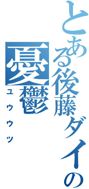 とある後藤ダイキの憂鬱（ユウウツ）