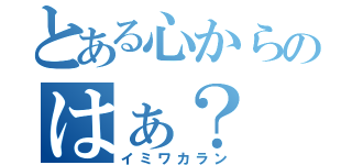 とある心からのはぁ？（イミワカラン）