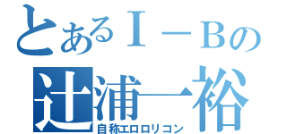 とあるⅠ－Ｂの辻浦一裕（自称エロロリコン）