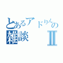 とあるアドりんこの雑談Ⅱ（）