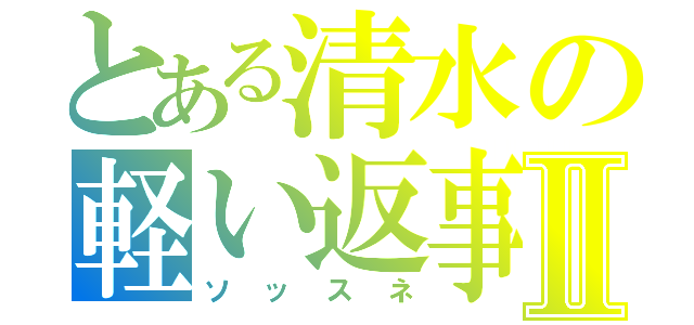 とある清水の軽い返事Ⅱ（ソッスネ）