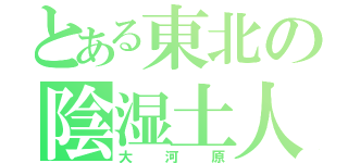 とある東北の陰湿土人（大河原）