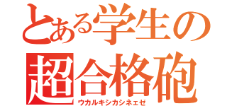 とある学生の超合格砲（ウカルキシカシネェゼ）