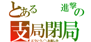 とある  進撃の支局閉局（どういう／＼お楽しみ）