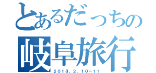 とあるだっちの岐阜旅行（２０１８．２．１０－１１）