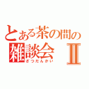 とある茶の間の雑談会Ⅱ（ざつだんかい）