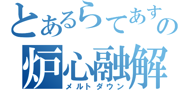 とあるらてあすの炉心融解（メルトダウン）