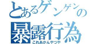 とあるゲンゲンの暴露行為（これあかんやつや）