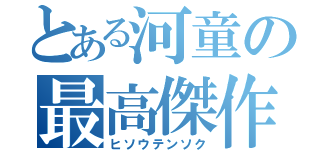 とある河童の最高傑作（ヒソウテンソク）