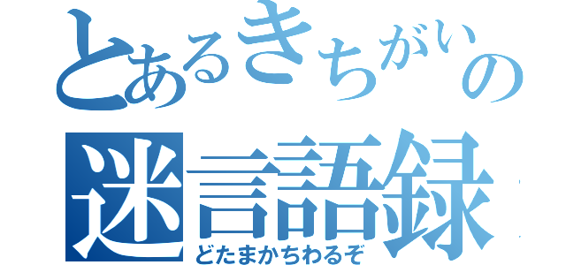 とあるきちがいの迷言語録（どたまかちわるぞ）