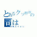 とあるクソ野郎の司は（死んでよし）