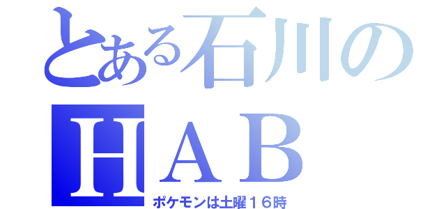 とある石川のＨＡＢ（ポケモンは土曜１６時）