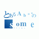 とあるＡｂｏｕｔのｓｏｍｅ（ｆｌｉｍｓ）