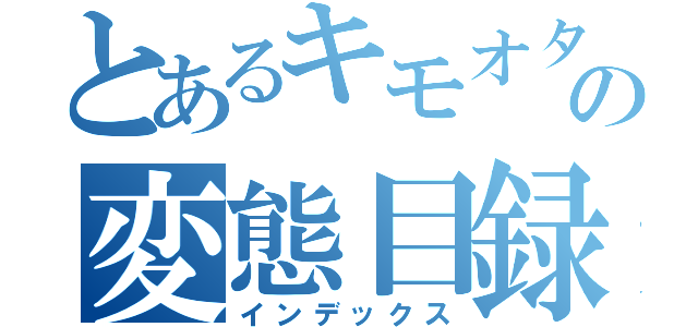 とあるキモオタの変態目録（インデックス）