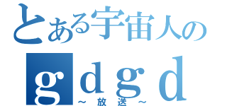 とある宇宙人のｇｄｇｄ（～放送～）