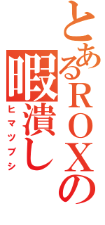 とあるＲＯＸＡＳの暇潰し（ヒマツブシ）