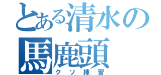 とある清水の馬鹿頭（クソ練習）