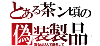 とある茶ン頃の偽装製品（罠を仕込んで爆発して）