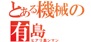 とある機械の有島（ヒアリ島ンマン）