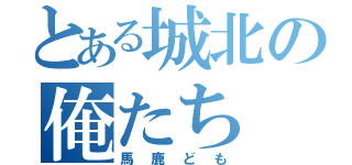 とある城北の俺たち（馬鹿ども）