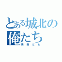 とある城北の俺たち（馬鹿ども）