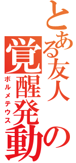 とある友人　の覚醒発動（ボルメテウス）