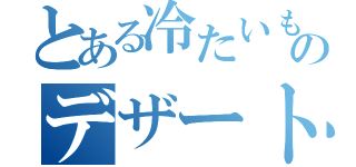 とある冷たいもののデザートなど（）