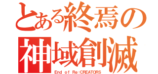 とある終焉の神域創滅（Ｅｎｄ ｏｆ Ｒｅ：ＣＲＥＡＴＯＲＳ）