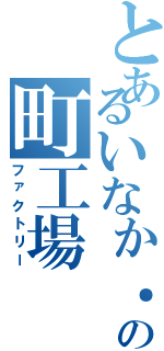 とあるいなか．の町工場（ファクトリー）