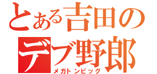 とある吉田のデブ野郎（メガトンピッグ）