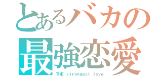 とあるバカの最強恋愛（ＴＨＥ ｓｔｒｏｎｇｅｓｔ ｌｏｖｅ）