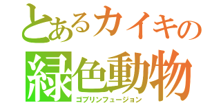 とあるカイキの緑色動物化（ゴブリンフュージョン）