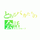 とあるバカたちのの会話（ライングループ）