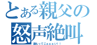 とある親父の怒声絶叫（酒もってこぉぉぉい！！）