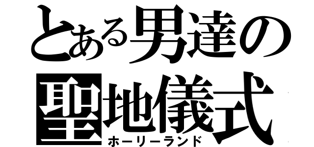 とある男達の聖地儀式（ホーリーランド）