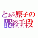 とある原子の最終手段（原子ロイド）