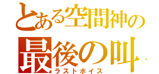 とある空間神の最後の叫び（ラストボイス）