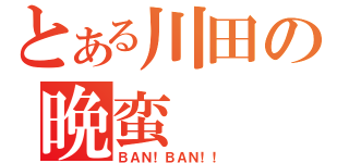 とある川田の晩蛮（ＢＡＮ！ＢＡＮ！！）