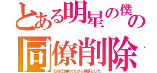 とある明星の僕の同僚削除（立ち位置似てたから蹴落とした）