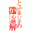 とある歌い手の炉心融解（オロナミンＶＣ）