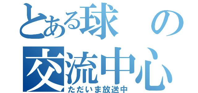 とある球の交流中心（ただいま放送中）