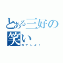 とある三好の笑い（今でしよ！）