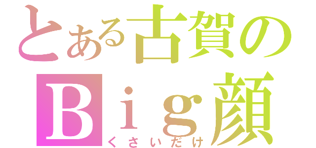 とある古賀のＢｉｇ顔（くさいだけ）