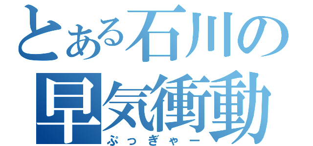 とある石川の早気衝動（ぷっぎゃー）