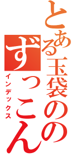 とある玉袋の黒歴史て得た知識のずっこんばっこん（インデックス）