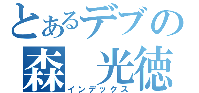 とあるデブの森　光徳（インデックス）