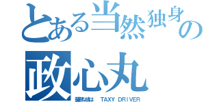 とある当然独身の政心丸（憂鬱な彼は  ＴＡＸＹ ＤＲｌＶＥＲ）