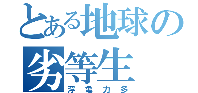 とある地球の劣等生（浮亀力多）