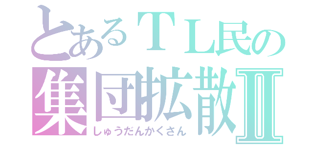 とあるＴＬ民の集団拡散Ⅱ（しゅうだんかくさん）